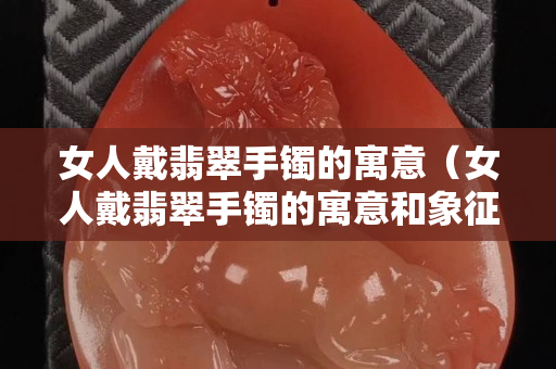 女人戴翡翠手镯的寓意（女人戴翡翠手镯的寓意和象征）