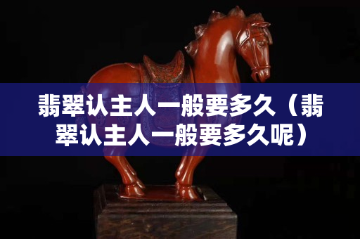 翡翠认主人一般要多久（翡翠认主人一般要多久呢）