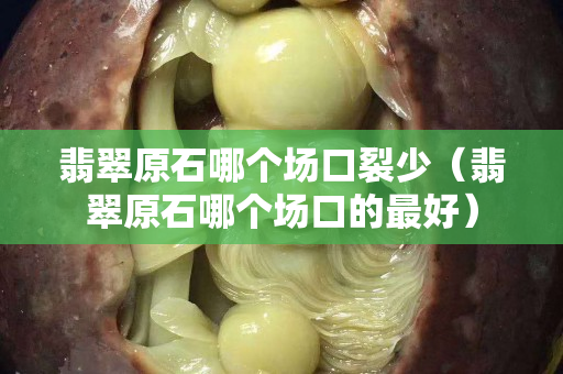 翡翠原石哪个场口裂少（翡翠原石哪个场口的最好）