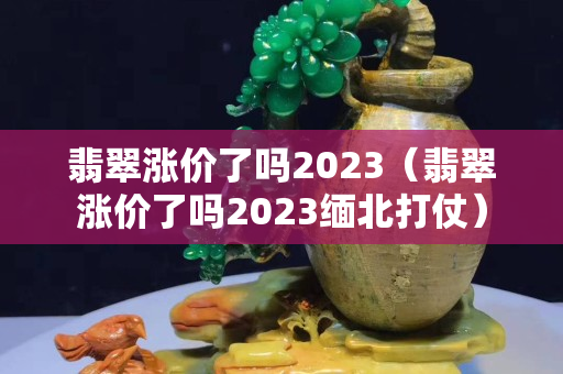 翡翠涨价了吗2023（翡翠涨价了吗2023缅北打仗）