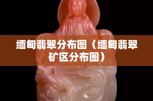 缅甸翡翠分布图（缅甸翡翠矿区分布图）