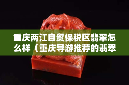 重庆两江自贸保税区翡翠怎么样（重庆导游推荐的翡翠能买吗）