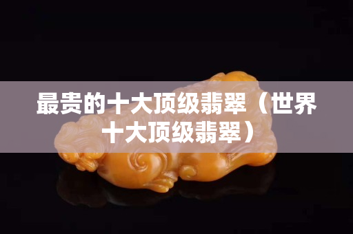最贵的十大顶级翡翠（世界十大顶级翡翠）