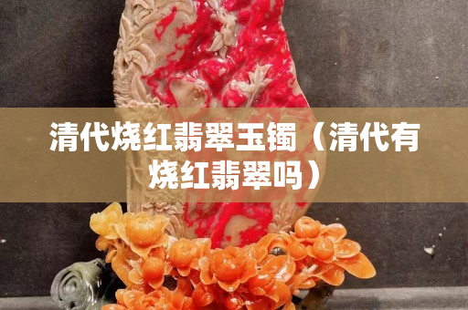清代烧红翡翠玉镯（清代有烧红翡翠吗）