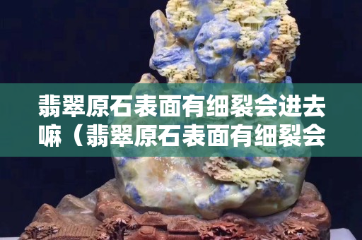 翡翠原石表面有细裂会进去嘛（翡翠原石表面有细裂会进去嘛）