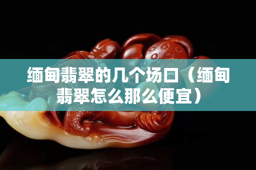 缅甸翡翠的几个场口（缅甸翡翠怎么那么便宜）