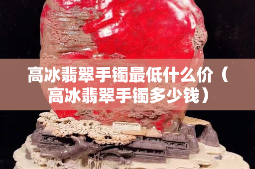 高冰翡翠手镯最低什么价（高冰翡翠手镯多少钱）