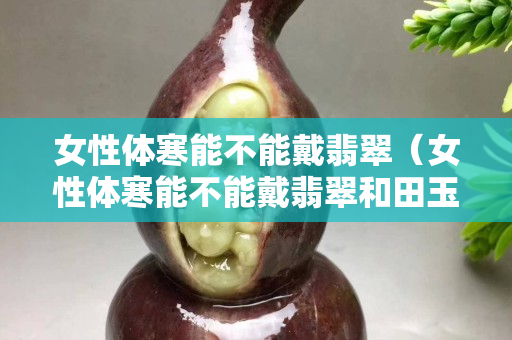 女性体寒能不能戴翡翠（女性体寒能不能戴翡翠和田玉）