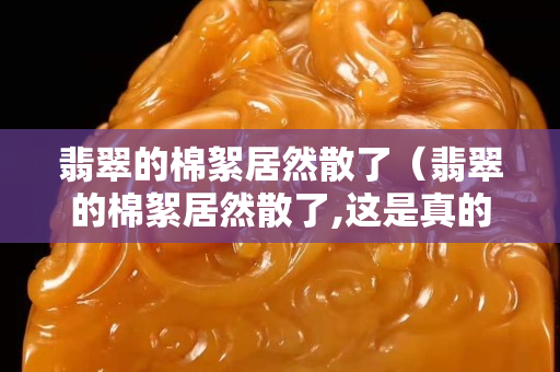 翡翠的棉絮居然散了（翡翠的棉絮居然散了,这是真的吗琥珀蜜蜡宝阁）