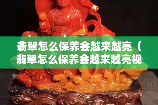 翡翠怎么保养会越来越亮（翡翠怎么保养会越来越亮视频）