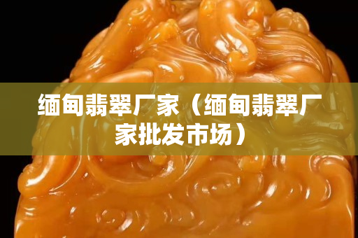 缅甸翡翠厂家（缅甸翡翠厂家批发市场）