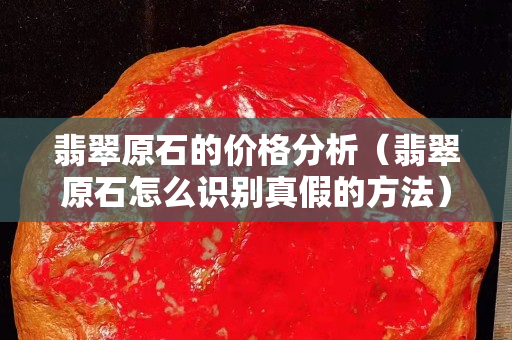 翡翠原石的价格分析（翡翠原石怎么识别真假的方法）