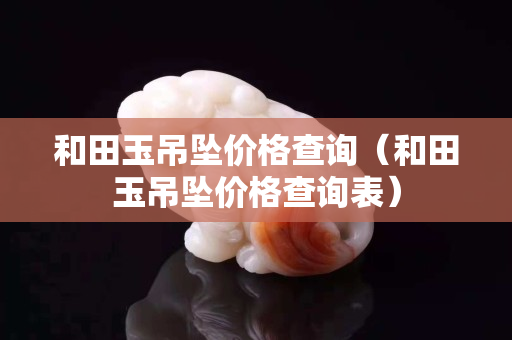 和田玉吊坠价格查询（和田玉吊坠价格查询表）