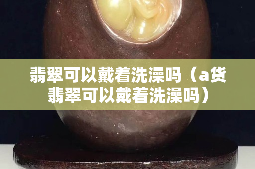 翡翠可以戴着洗澡吗（a货翡翠可以戴着洗澡吗）