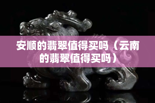 安顺的翡翠值得买吗（云南的翡翠值得买吗）
