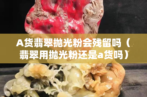 A货翡翠抛光粉会残留吗（翡翠用抛光粉还是a货吗）