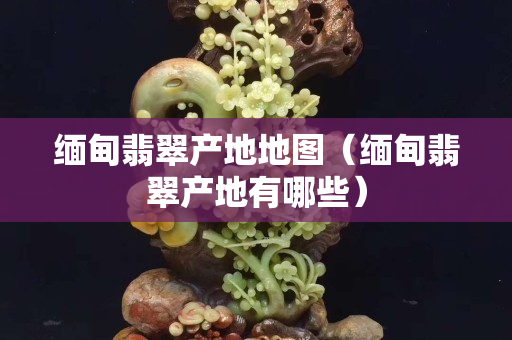缅甸翡翠产地地图（缅甸翡翠产地有哪些）