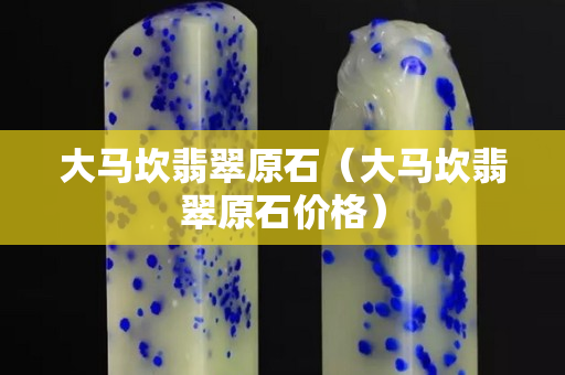 大马坎翡翠原石（大马坎翡翠原石价格）