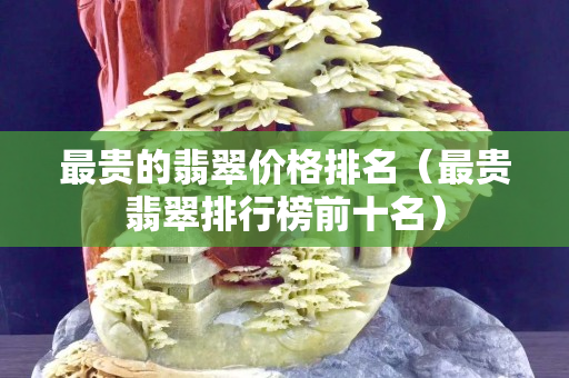 最贵的翡翠价格排名（最贵翡翠排行榜前十名）