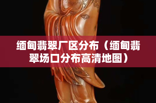 缅甸翡翠厂区分布（缅甸翡翠场口分布高清地图）