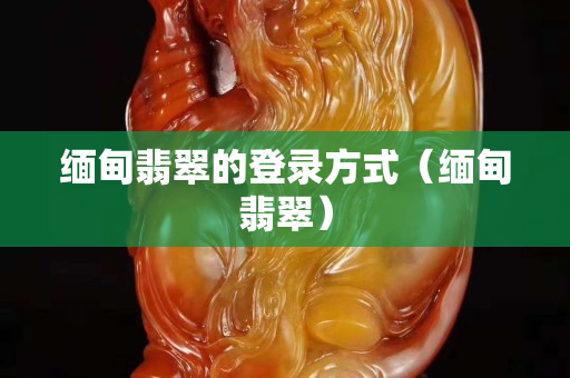 缅甸翡翠的登录方式（缅甸翡翠）