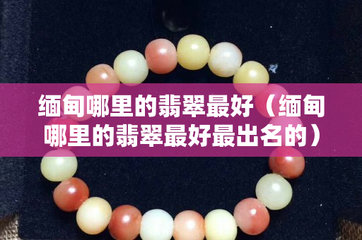 缅甸哪里的翡翠最好（缅甸哪里的翡翠最好最出名的）