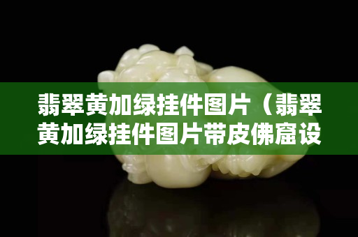 翡翠黄加绿挂件图片（翡翠黄加绿挂件图片带皮佛窟设计）