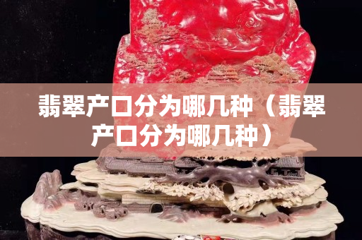 翡翠产口分为哪几种（翡翠产口分为哪几种）