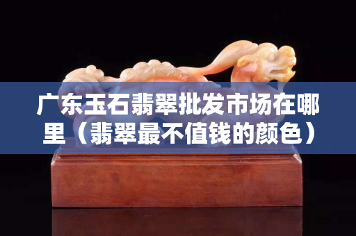 广东玉石翡翠批发市场在哪里（翡翠最不值钱的颜色）