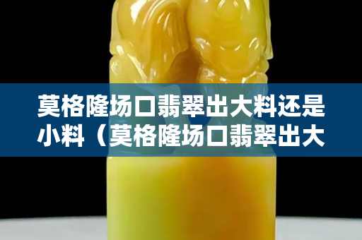 莫格隆场口翡翠出大料还是小料（莫格隆场口翡翠出大料还是小料）