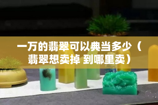 一万的翡翠可以典当多少（翡翠想卖掉 到哪里卖）