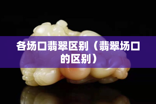 各场口翡翠区别（翡翠场口的区别）