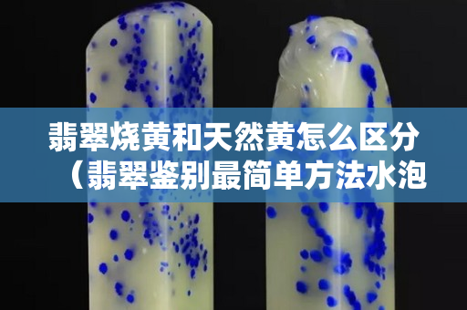 翡翠烧黄和天然黄怎么区分（翡翠鉴别最简单方法水泡）