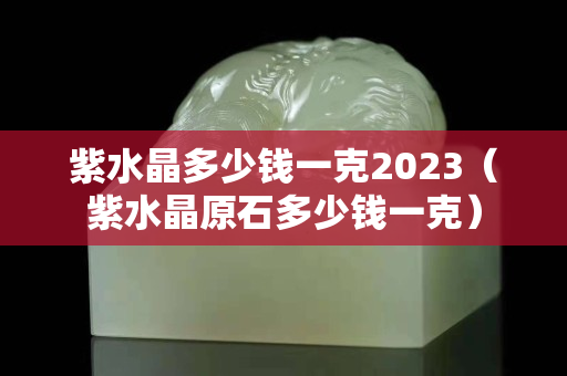 紫水晶多少钱一克2023（紫水晶原石多少钱一克）