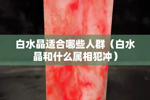 白水晶适合哪些人群（白水晶和什么属相犯冲）