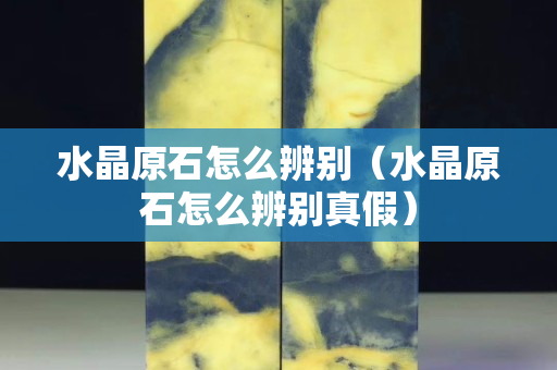 水晶原石怎么辨别（水晶原石怎么辨别真假）
