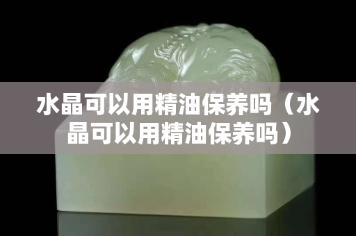 水晶可以用精油保养吗（水晶可以用精油保养吗）