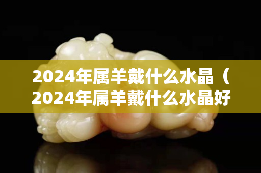 2024年属羊戴什么水晶（2024年属羊戴什么水晶好）