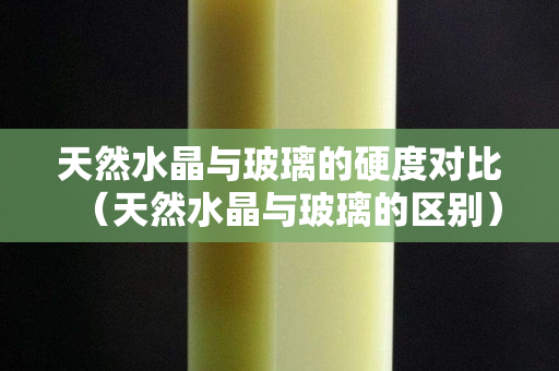 天然水晶与玻璃的硬度对比（天然水晶与玻璃的区别）