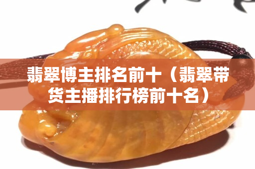翡翠博主排名前十（翡翠带货主播排行榜前十名）