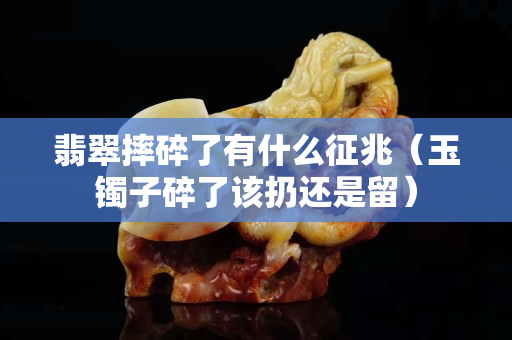 翡翠摔碎了有什么征兆（玉镯子碎了该扔还是留）