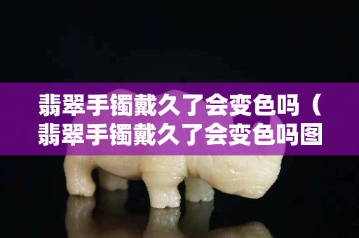 翡翠手镯戴久了会变色吗（翡翠手镯戴久了会变色吗图片）