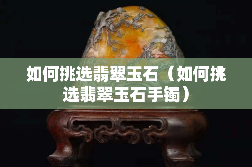 如何挑选翡翠玉石（如何挑选翡翠玉石手镯）