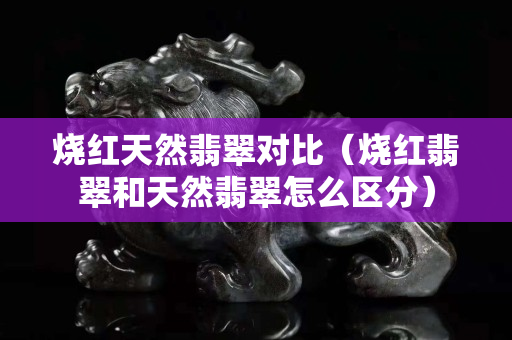 烧红天然翡翠对比（烧红翡翠和天然翡翠怎么区分）