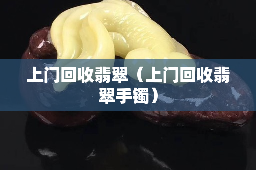 上门回收翡翠（上门回收翡翠手镯）