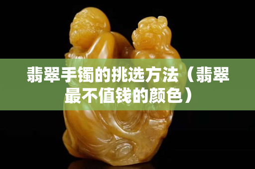 翡翠手镯的挑选方法（翡翠最不值钱的颜色）