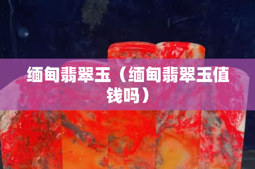 缅甸翡翠玉（缅甸翡翠玉值钱吗）
