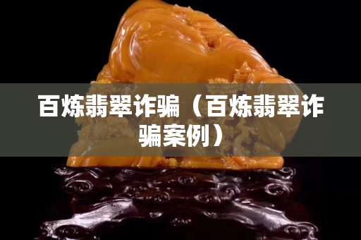 百炼翡翠诈骗（百炼翡翠诈骗案例）