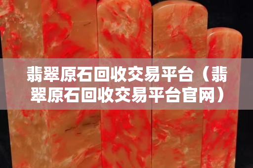 翡翠原石回收交易平台（翡翠原石回收交易平台官网）