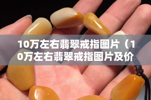 10万左右翡翠戒指图片（10万左右翡翠戒指图片及价格）